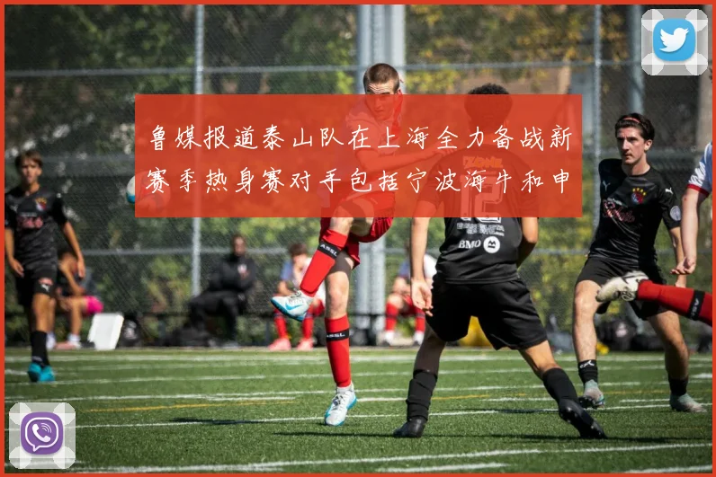 鲁媒报道泰山队在上海全力备战新赛季热身赛对手包括宁波海牛和申花