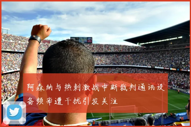 阿森纳与热刺激战中断裁判通讯设备频率遭干扰引发关注