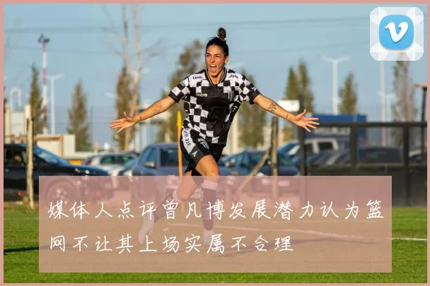 媒体人点评曾凡博发展潜力认为篮网不让其上场实属不合理