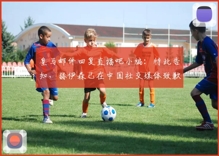 皇马邮件回复直播吧小编：特此告知，赫伊森已在中国社交媒体致歉