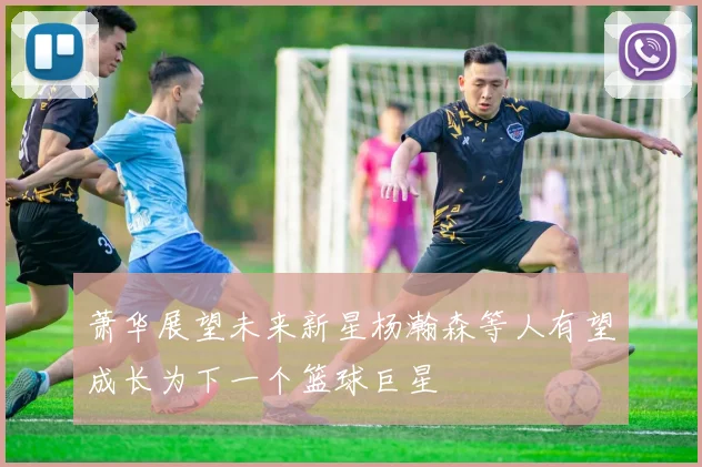 萧华展望未来新星杨瀚森等人有望成长为下一个篮球巨星