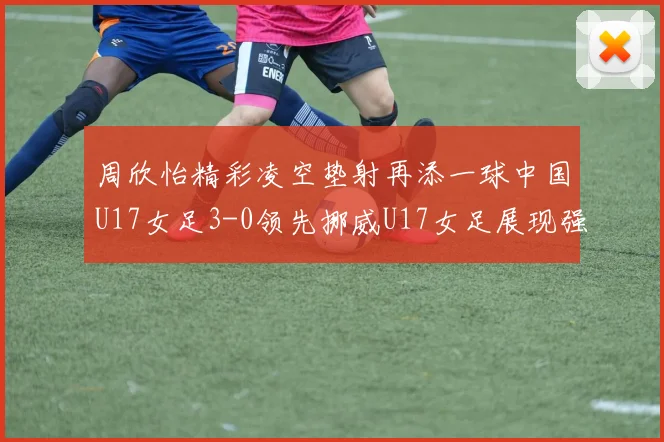周欣怡精彩凌空垫射再添一球中国U17女足3-0领先挪威U17女足展现强劲实力