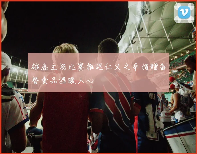 雄鹿主场比赛推迟仁义之举捐赠备餐食品温暖人心