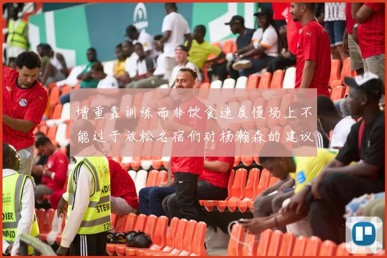 增重靠训练而非饮食速度慢场上不能过于放松名宿们对杨瀚森的建议
