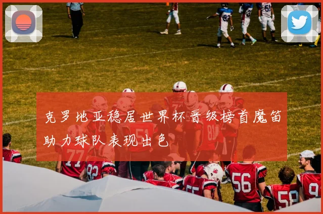 克罗地亚稳居世界杯晋级榜首魔笛助力球队表现出色