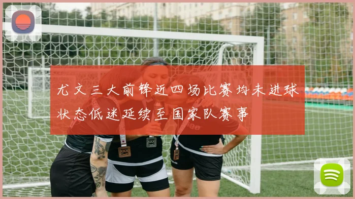 尤文三大前锋近四场比赛均未进球状态低迷延续至国家队赛事