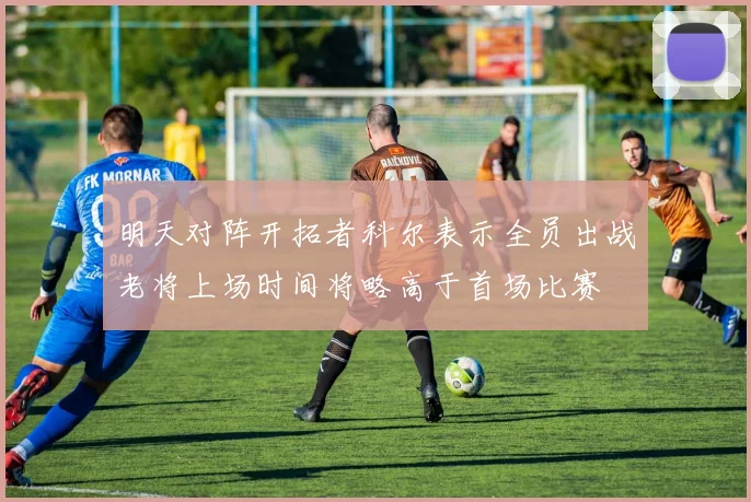 明天对阵开拓者科尔表示全员出战老将上场时间将略高于首场比赛