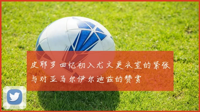 皮耶罗回忆初入尤文更衣室的紧张与对亚马尔伊尔迪兹的赞赏