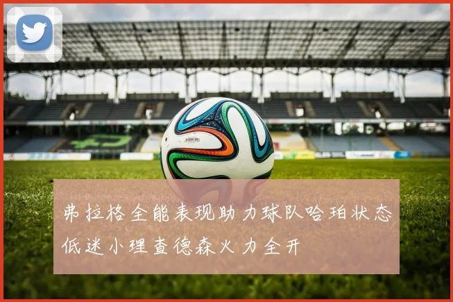 弗拉格全能表现助力球队哈珀状态低迷小理查德森火力全开
