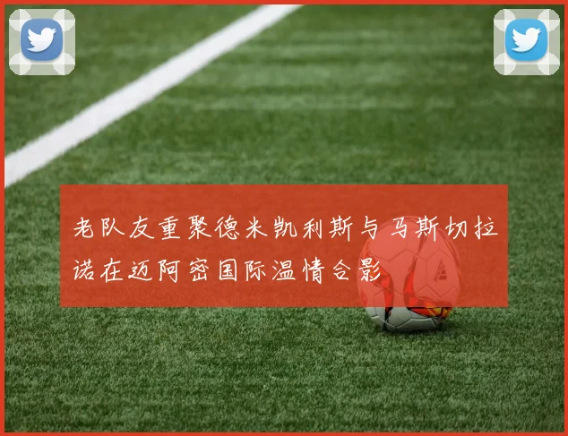老队友重聚德米凯利斯与马斯切拉诺在迈阿密国际温情合影