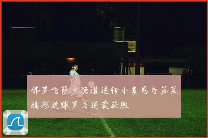佛罗伦萨主场遭逆转小基恩与苏莱精彩进球罗马逆袭获胜