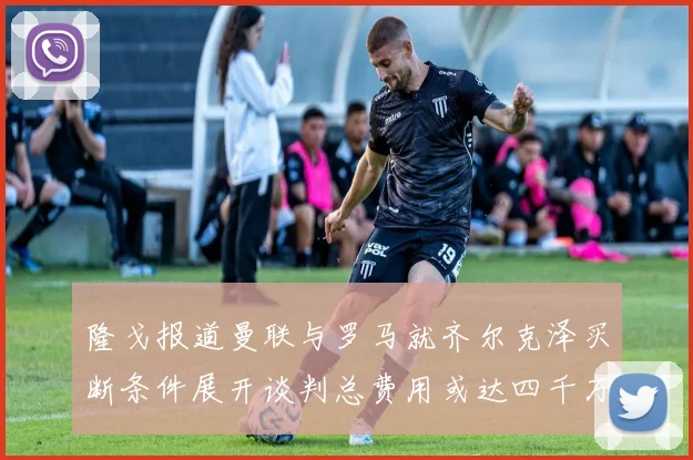 隆戈报道曼联与罗马就齐尔克泽买断条件展开谈判总费用或达四千万欧元