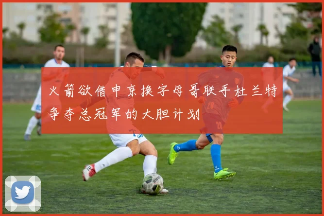 火箭欲借申京换字母哥联手杜兰特争夺总冠军的大胆计划