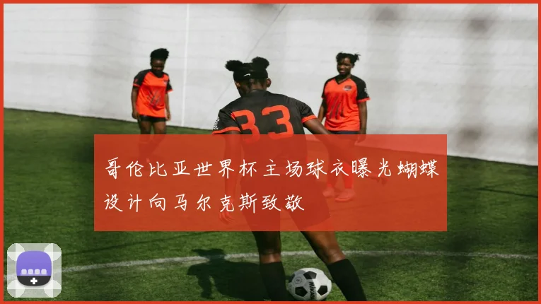 哥伦比亚世界杯主场球衣曝光蝴蝶设计向马尔克斯致敬